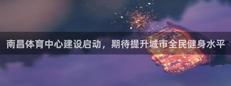 意昂4官方：南昌体育中心建设启动，期待提升城市全民健